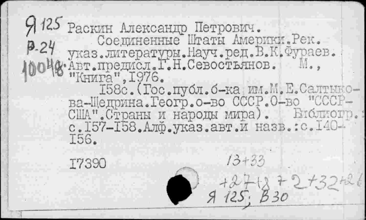 ﻿Я ^25 Раскин Александр Петрович.
э 9п Соединенные Штаты Америки. Рек.
указ.литературы.Науч.ред.В.К.Фураев. МпЦйсАвт.предисл.Г.Н.Севостьянов.	М.,
Г ш "Книга",1976.
158с. (Гос.публ.б-ка им.М, Е. Салтык о-ва-Щедрина.Геогр.о-во СССР.О-во "СССР-США".Страны и народы мира). Бгблиогп: с.157-1о8.Алф.указ.авт.и назв.:с.14О--156.
17390	/Э+ЗЭ